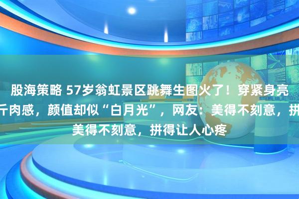 股海策略 57岁翁虹景区跳舞生图火了！穿紧身亮片裙显150斤肉感，颜值却似“白月光”，网友：美得不刻意，拼得让人心疼
