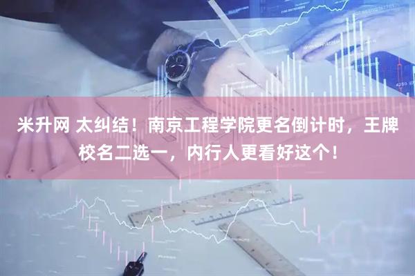 米升网 太纠结！南京工程学院更名倒计时，王牌校名二选一，内行人更看好这个！