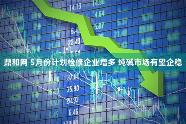 鼎和网 5月份计划检修企业增多 纯碱市场有望企稳