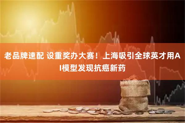 老品牌速配 设重奖办大赛！上海吸引全球英才用AI模型发现抗癌新药