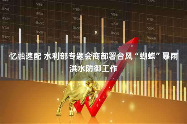 忆融速配 水利部专题会商部署台风“蝴蝶”暴雨洪水防御工作