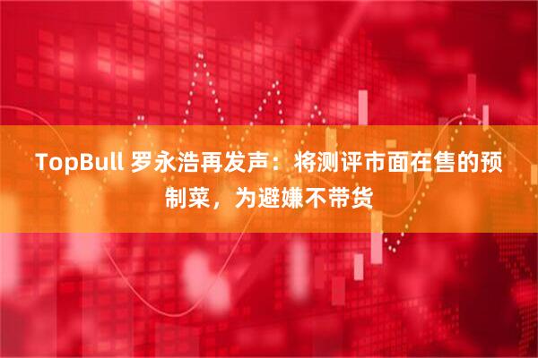 TopBull 罗永浩再发声：将测评市面在售的预制菜，为避嫌不带货