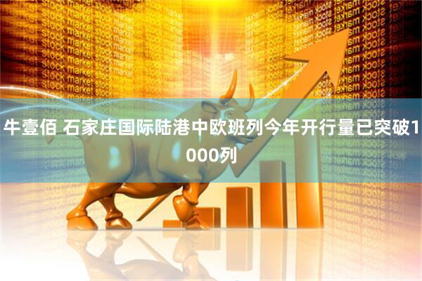 牛壹佰 石家庄国际陆港中欧班列今年开行量已突破1000列