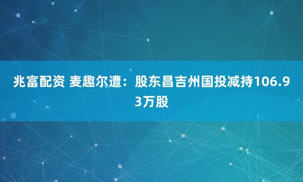 兆富配资 麦趣尔遭：股东昌吉州国投减持106.93万股