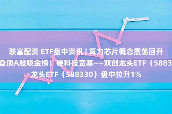联富配资 ETF盘中资讯 | 算力芯片概念震荡回升,寒武纪涨超3%登顶A股吸金榜!硬科技宽基——双创龙头ETF(588330)盘中拉升1%
