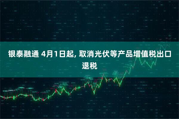 银泰融通 4月1日起, 取消光伏等产品增值税出口退税