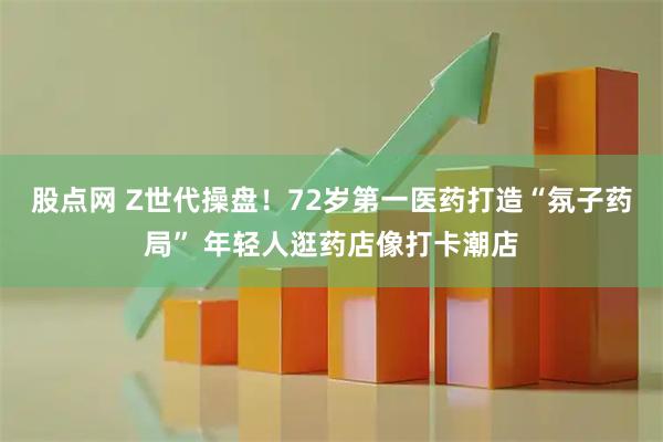 股点网 Z世代操盘！72岁第一医药打造“氛子药局” 年轻人逛药店像打卡潮店