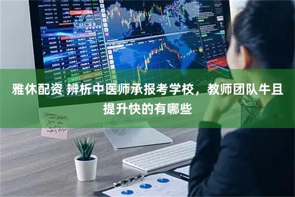 雅休配资 辨析中医师承报考学校，教师团队牛且提升快的有哪些
