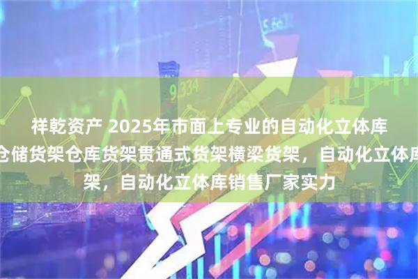 祥乾资产 2025年市面上专业的自动化立体库厂家哪家好，仓储货架仓库货架贯通式货架横梁货架，自动化立体库销售厂家实力