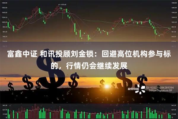 富鑫中证 和讯投顾刘金锁:回避高位机构参与标的,行情仍会继续发展