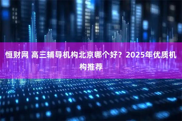 恒财网 高三辅导机构北京哪个好？2025年优质机构推荐