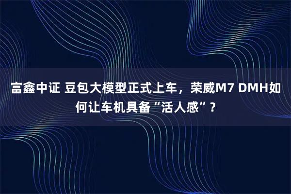 富鑫中证 豆包大模型正式上车，荣威M7 DMH如何让车机具备“活人感”？