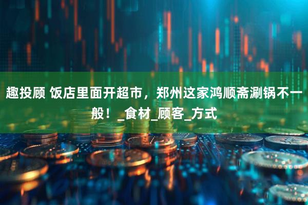 趣投顾 饭店里面开超市，郑州这家鸿顺斋涮锅不一般！_食材_顾客_方式