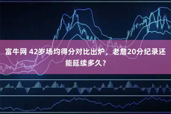 富牛网 42岁场均得分对比出炉，老詹20分纪录还能延续多久？