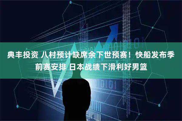 典丰投资 八村预计缺席余下世预赛！快船发布季前赛安排 日本战绩下滑利好男篮